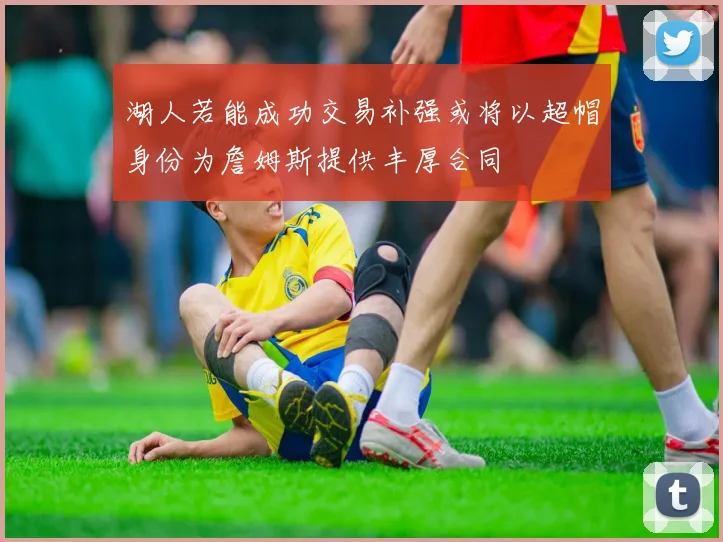 湖人若能成功交易补强或将以超帽身份为詹姆斯提供丰厚合同