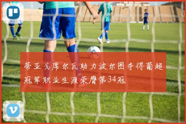 蒂亚戈席尔瓦助力波尔图夺得葡超冠军职业生涯荣膺第34冠