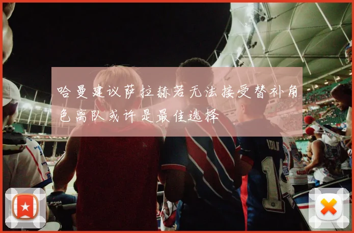 哈曼建议萨拉赫若无法接受替补角色离队或许是最佳选择