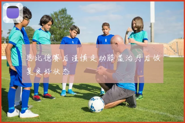 恩比德赛后谨慎走动膝盖治疗后恢复良好状态