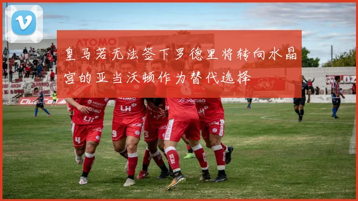 皇马若无法签下罗德里将转向水晶宫的亚当沃顿作为替代选择