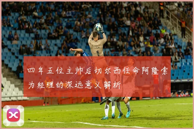 四年五位主帅后切尔西任命阿隆索为经理的深远意义解析