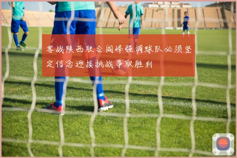客战陕西联合阎峰强调球队必须坚定信念迎接挑战争取胜利