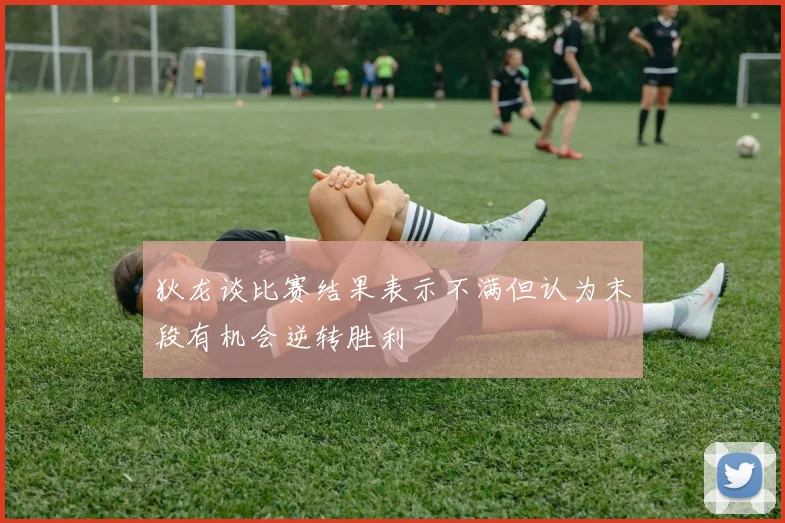 狄龙谈比赛结果表示不满但认为末段有机会逆转胜利