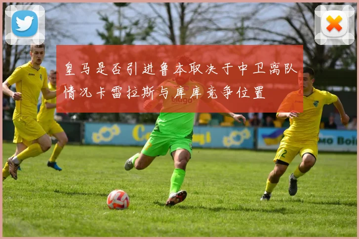 皇马是否引进鲁本取决于中卫离队情况卡雷拉斯与库库竞争位置