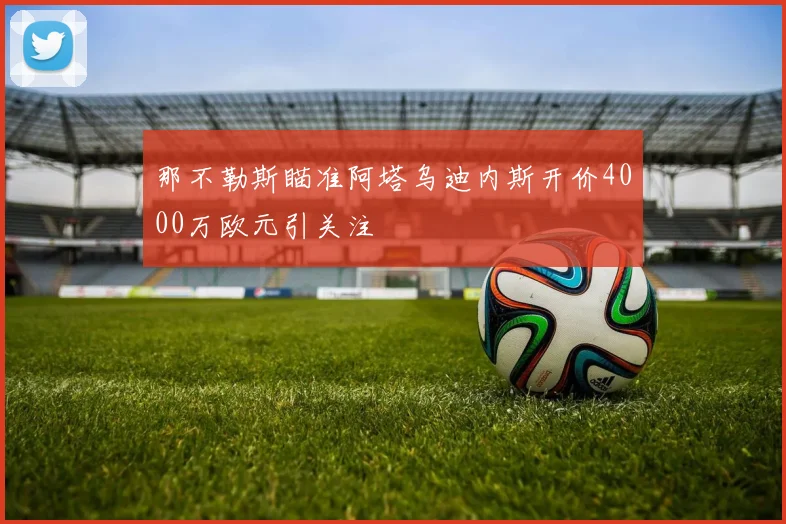 那不勒斯瞄准阿塔乌迪内斯开价4000万欧元引关注
