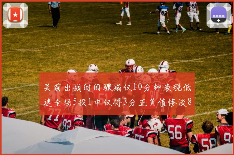 吴前出战时间骤减仅10分钟表现低迷全场5投1中仅得3分正负值惨淡8