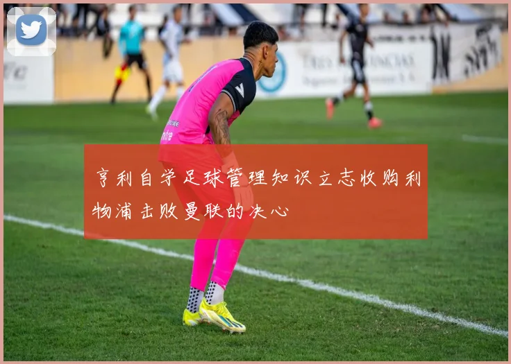 亨利自学足球管理知识立志收购利物浦击败曼联的决心