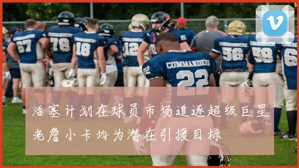 活塞计划在球员市场追逐超级巨星老詹小卡均为潜在引援目标