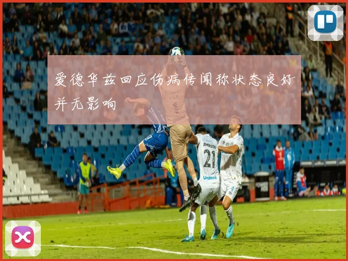 爱德华兹回应伤病传闻称状态良好并无影响