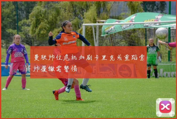 曼联帅位危机加剧卡里克或重蹈索帅覆辙需警惕