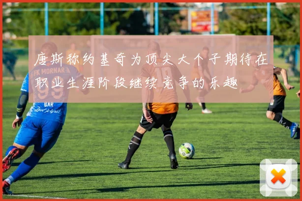 唐斯称约基奇为顶尖大个子期待在职业生涯阶段继续竞争的乐趣