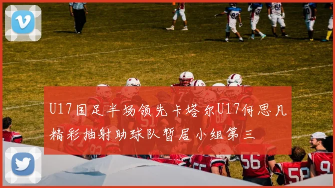 U17国足半场领先卡塔尔U17何思凡精彩抽射助球队暂居小组第三