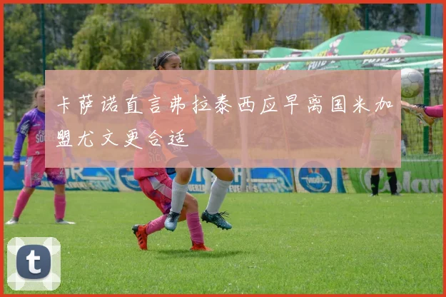 卡萨诺直言弗拉泰西应早离国米加盟尤文更合适