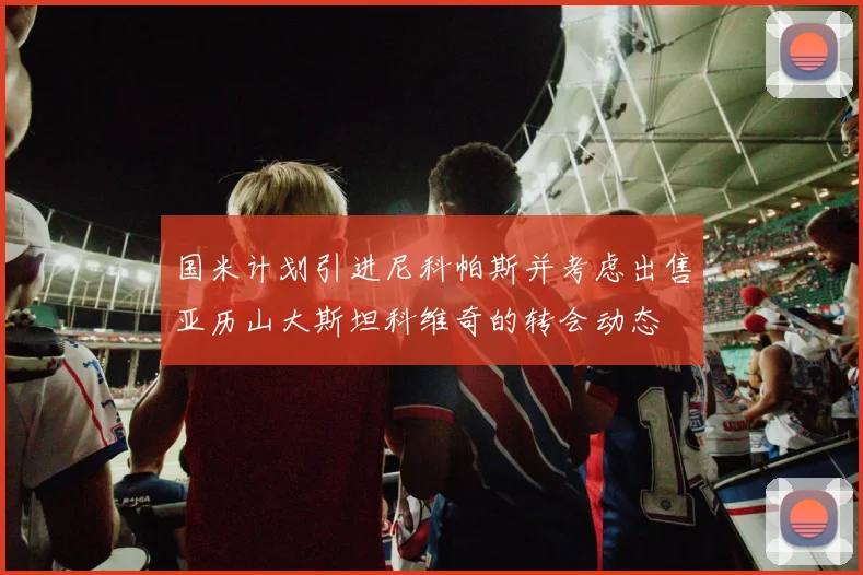 国米计划引进尼科帕斯并考虑出售亚历山大斯坦科维奇的转会动态