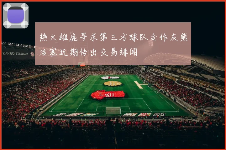 热火雄鹿寻求第三方球队合作灰熊活塞近期传出交易绯闻