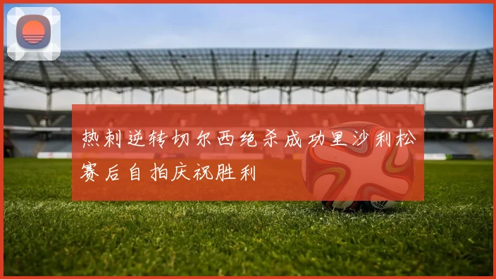 热刺逆转切尔西绝杀成功里沙利松赛后自拍庆祝胜利