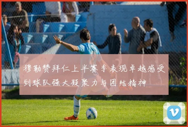 穆勒赞拜仁上半赛季表现卓越感受到球队强大凝聚力与团结精神