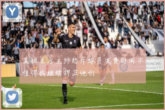 莱顿东方主帅怒斥球员浪费时间不值得我继续捍卫他们