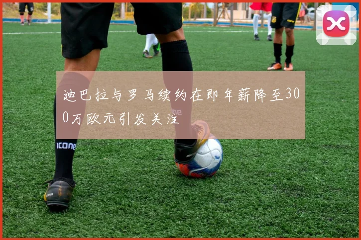 迪巴拉与罗马续约在即年薪降至300万欧元引发关注